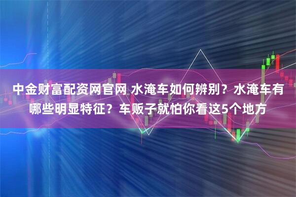 中金财富配资网官网 水淹车如何辨别？水淹车有哪些明显特征？车贩子就怕你看这5个地方