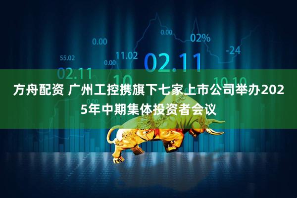 方舟配资 广州工控携旗下七家上市公司举办2025年中期集体投资者会议
