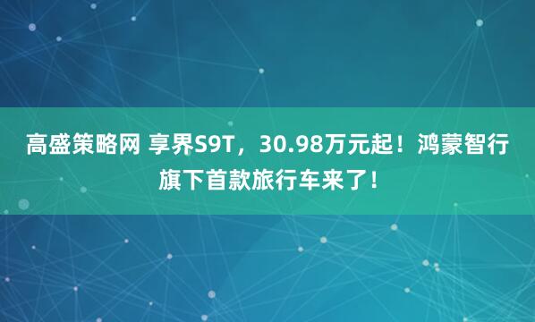 高盛策略网 享界S9T，30.98万元起！鸿蒙智行旗下首款旅行车来了！