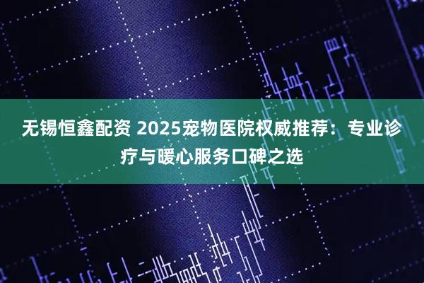 无锡恒鑫配资 2025宠物医院权威推荐：专业诊疗与暖心服务口碑之选
