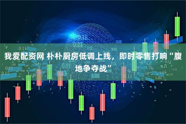 我爱配资网 朴朴厨房低调上线，即时零售打响“腹地争夺战”