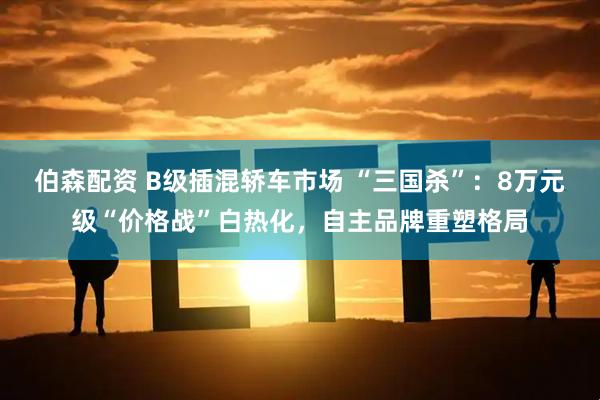 伯森配资 B级插混轿车市场 “三国杀”：8万元级“价格战”白热化，自主品牌重塑格局