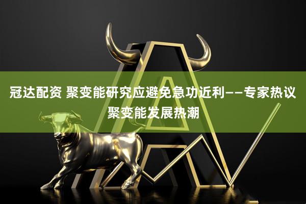 冠达配资 聚变能研究应避免急功近利——专家热议聚变能发展热潮