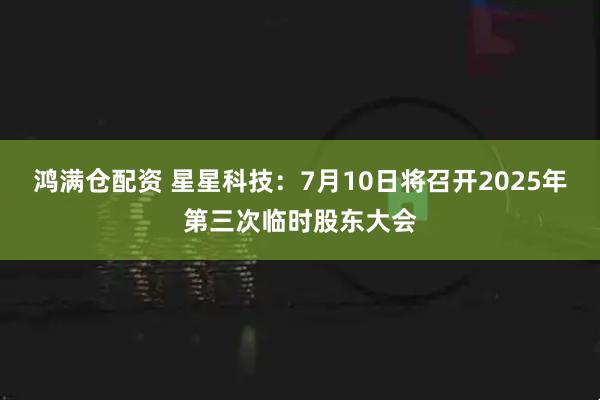 鸿满仓配资 星星科技：7月10日将召开2025年第三次临时股东大会