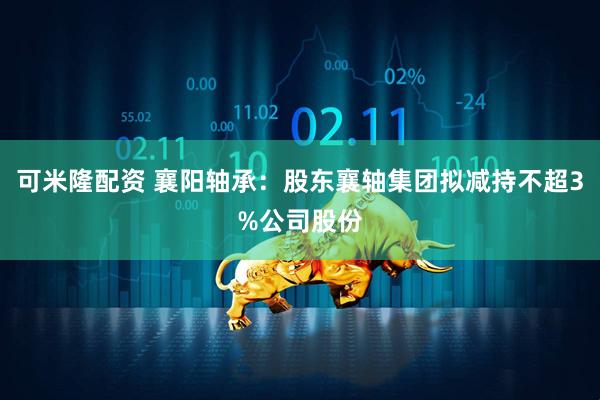 可米隆配资 襄阳轴承：股东襄轴集团拟减持不超3%公司股份