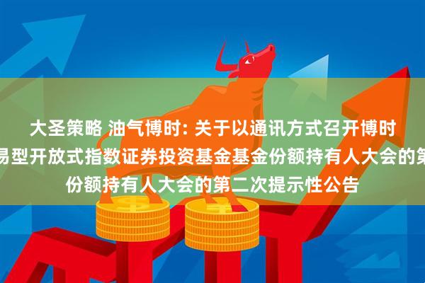 大圣策略 油气博时: 关于以通讯方式召开博时中证油气资源交易型开放式指数证券投资基金基金份额持有人大会的第二次提示性公告