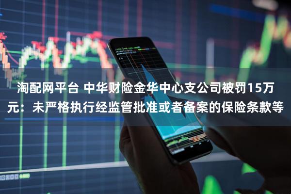 淘配网平台 中华财险金华中心支公司被罚15万元:未严格执行经监管批准或者备案的保险条款等